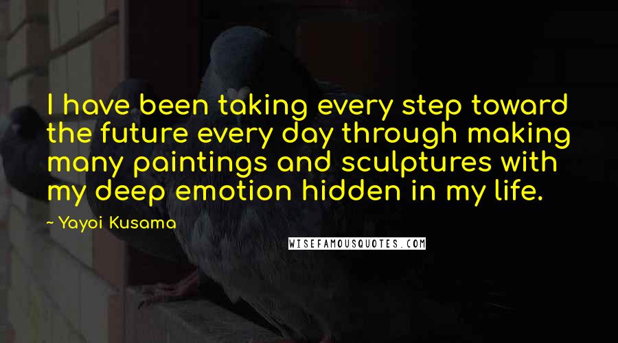 Yayoi Kusama Quotes: I have been taking every step toward the future every day through making many paintings and sculptures with my deep emotion hidden in my life.