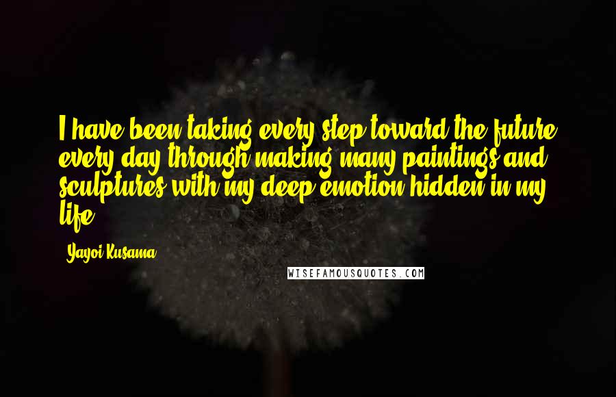 Yayoi Kusama Quotes: I have been taking every step toward the future every day through making many paintings and sculptures with my deep emotion hidden in my life.