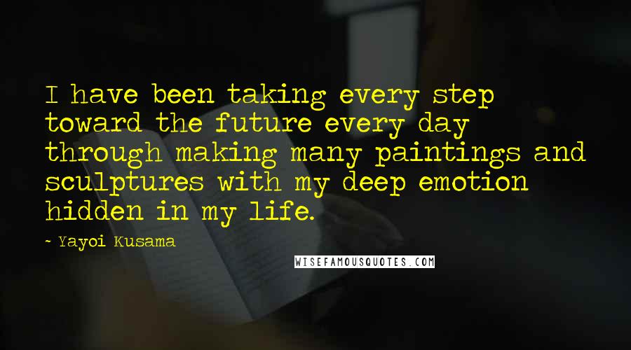 Yayoi Kusama Quotes: I have been taking every step toward the future every day through making many paintings and sculptures with my deep emotion hidden in my life.
