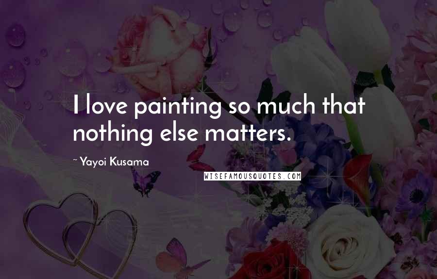 Yayoi Kusama Quotes: I love painting so much that nothing else matters.