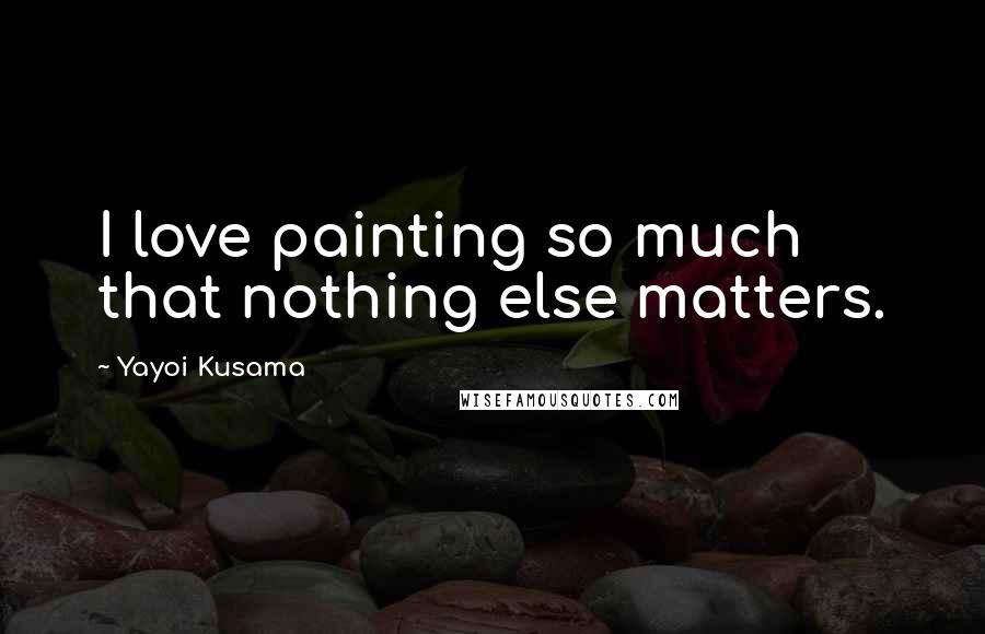 Yayoi Kusama Quotes: I love painting so much that nothing else matters.