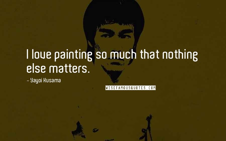 Yayoi Kusama Quotes: I love painting so much that nothing else matters.