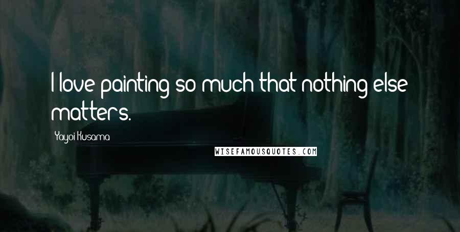 Yayoi Kusama Quotes: I love painting so much that nothing else matters.