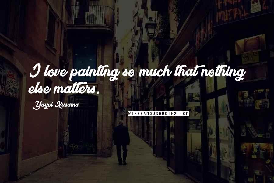 Yayoi Kusama Quotes: I love painting so much that nothing else matters.