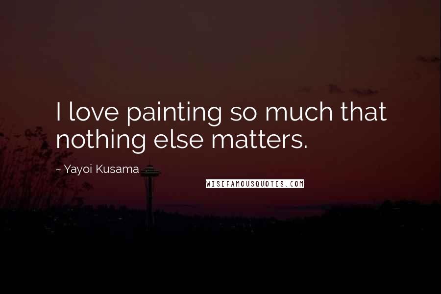 Yayoi Kusama Quotes: I love painting so much that nothing else matters.