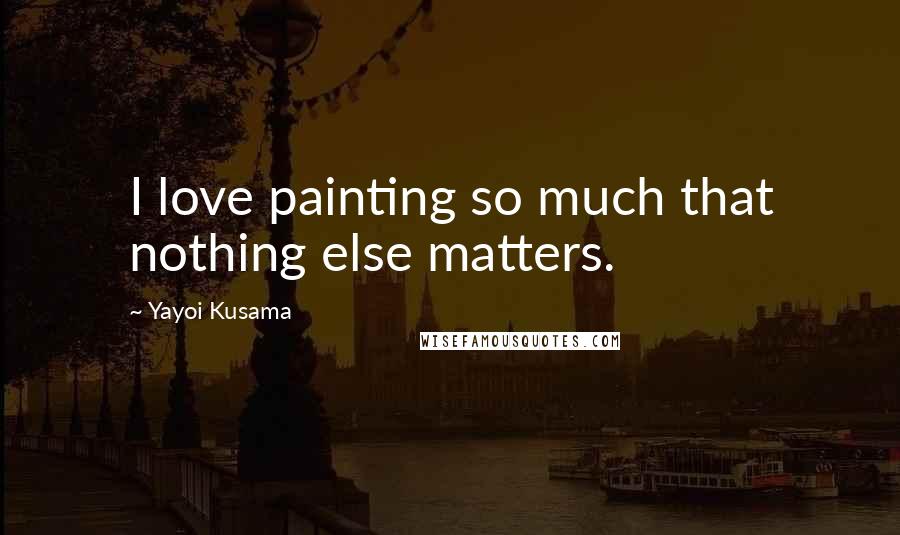 Yayoi Kusama Quotes: I love painting so much that nothing else matters.