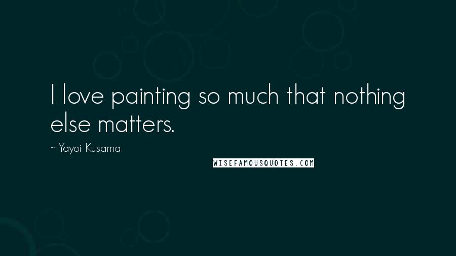 Yayoi Kusama Quotes: I love painting so much that nothing else matters.