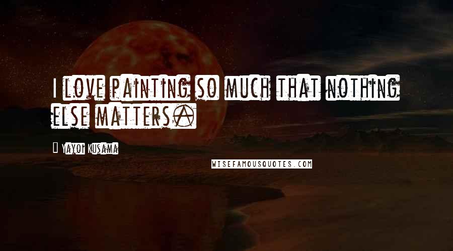 Yayoi Kusama Quotes: I love painting so much that nothing else matters.