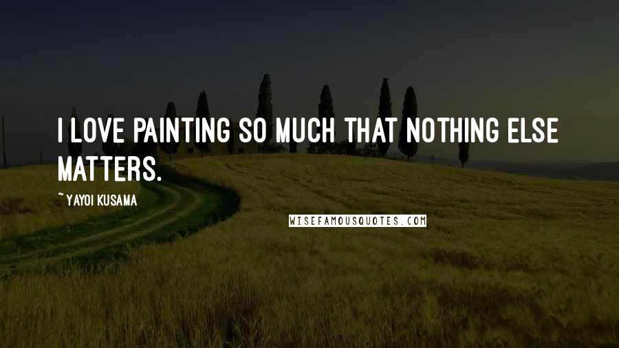 Yayoi Kusama Quotes: I love painting so much that nothing else matters.