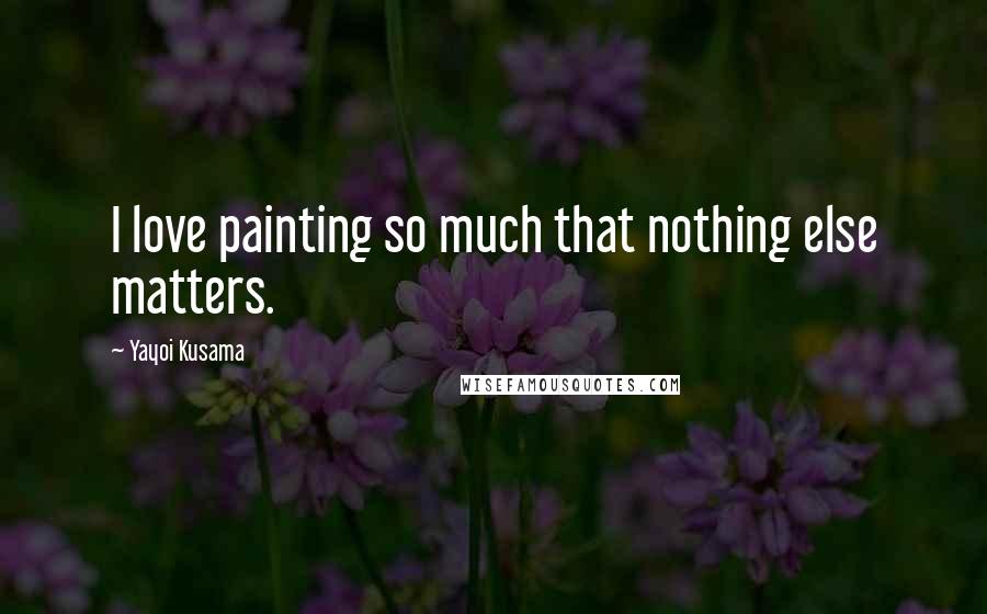 Yayoi Kusama Quotes: I love painting so much that nothing else matters.