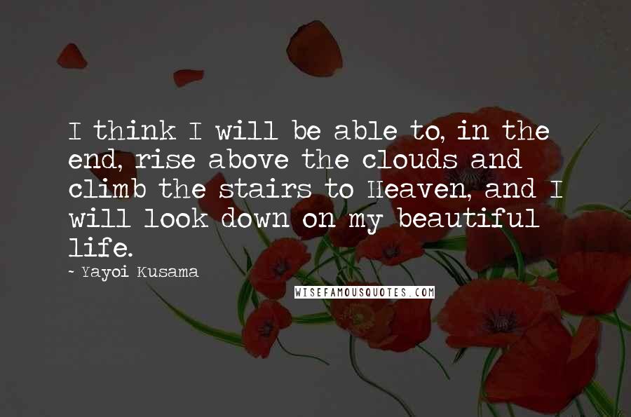 Yayoi Kusama Quotes: I think I will be able to, in the end, rise above the clouds and climb the stairs to Heaven, and I will look down on my beautiful life.