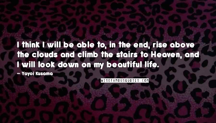 Yayoi Kusama Quotes: I think I will be able to, in the end, rise above the clouds and climb the stairs to Heaven, and I will look down on my beautiful life.