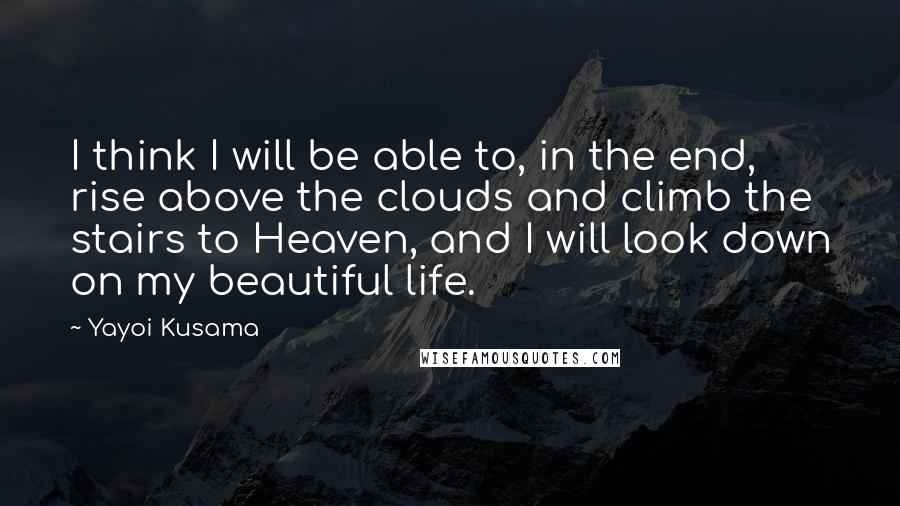 Yayoi Kusama Quotes: I think I will be able to, in the end, rise above the clouds and climb the stairs to Heaven, and I will look down on my beautiful life.