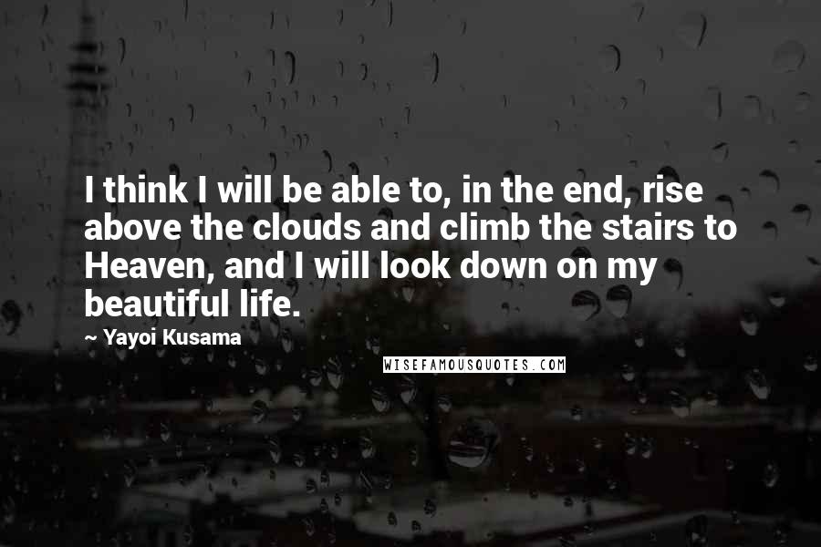 Yayoi Kusama Quotes: I think I will be able to, in the end, rise above the clouds and climb the stairs to Heaven, and I will look down on my beautiful life.