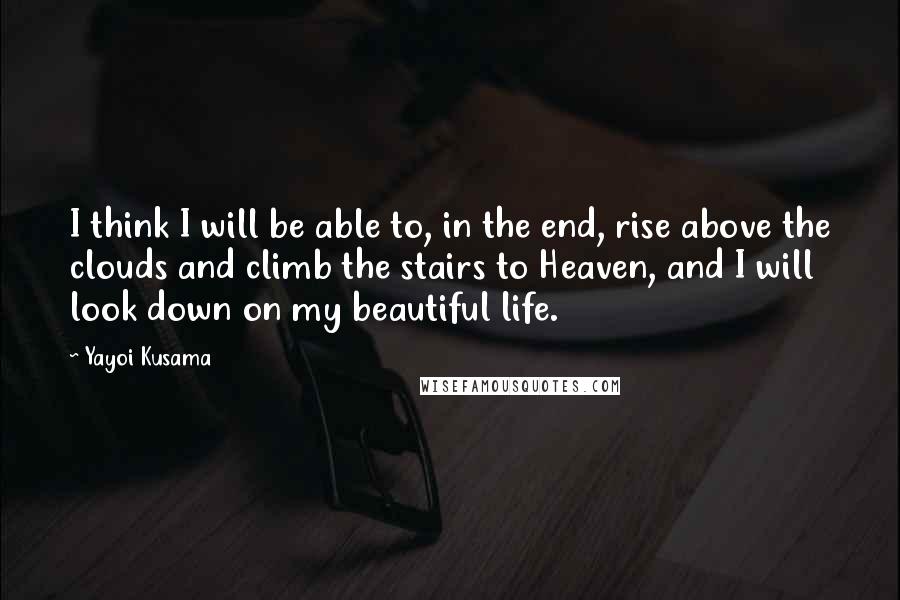 Yayoi Kusama Quotes: I think I will be able to, in the end, rise above the clouds and climb the stairs to Heaven, and I will look down on my beautiful life.