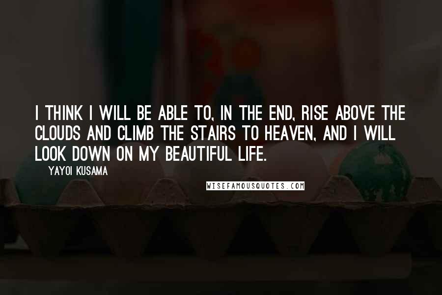 Yayoi Kusama Quotes: I think I will be able to, in the end, rise above the clouds and climb the stairs to Heaven, and I will look down on my beautiful life.