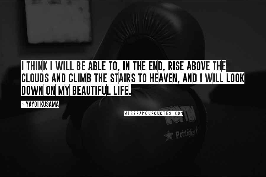Yayoi Kusama Quotes: I think I will be able to, in the end, rise above the clouds and climb the stairs to Heaven, and I will look down on my beautiful life.