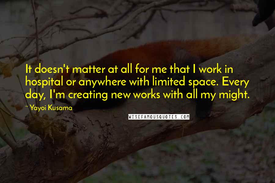 Yayoi Kusama Quotes: It doesn't matter at all for me that I work in hospital or anywhere with limited space. Every day, I'm creating new works with all my might.