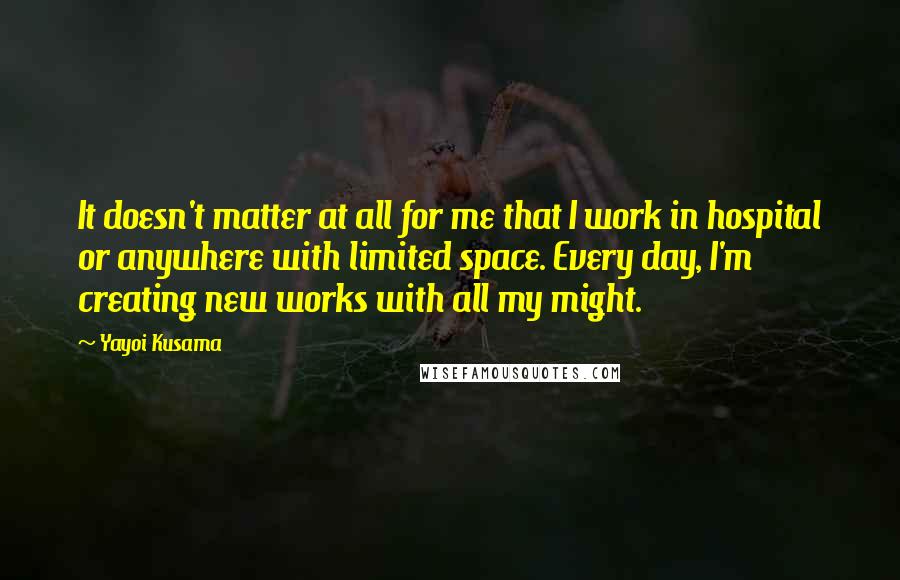 Yayoi Kusama Quotes: It doesn't matter at all for me that I work in hospital or anywhere with limited space. Every day, I'm creating new works with all my might.