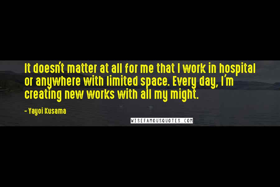 Yayoi Kusama Quotes: It doesn't matter at all for me that I work in hospital or anywhere with limited space. Every day, I'm creating new works with all my might.