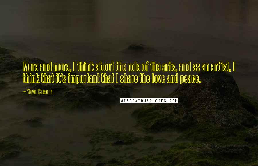 Yayoi Kusama Quotes: More and more, I think about the role of the arts, and as an artist, I think that it's important that I share the love and peace.