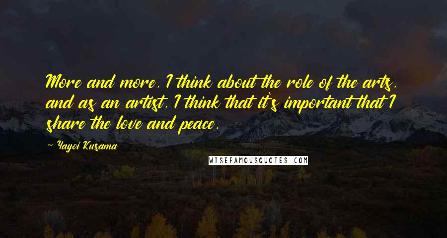 Yayoi Kusama Quotes: More and more, I think about the role of the arts, and as an artist, I think that it's important that I share the love and peace.