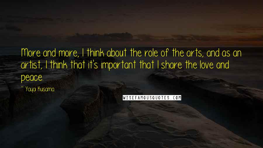 Yayoi Kusama Quotes: More and more, I think about the role of the arts, and as an artist, I think that it's important that I share the love and peace.