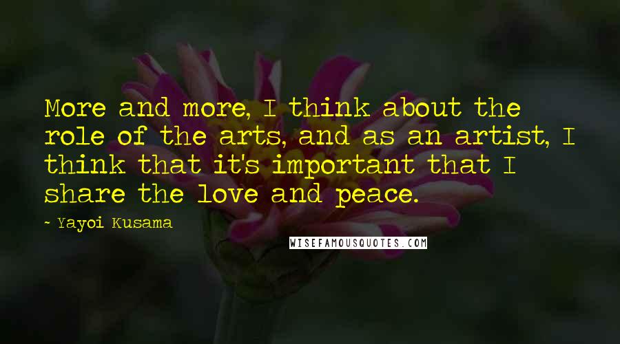 Yayoi Kusama Quotes: More and more, I think about the role of the arts, and as an artist, I think that it's important that I share the love and peace.