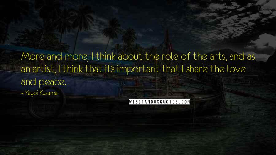 Yayoi Kusama Quotes: More and more, I think about the role of the arts, and as an artist, I think that it's important that I share the love and peace.