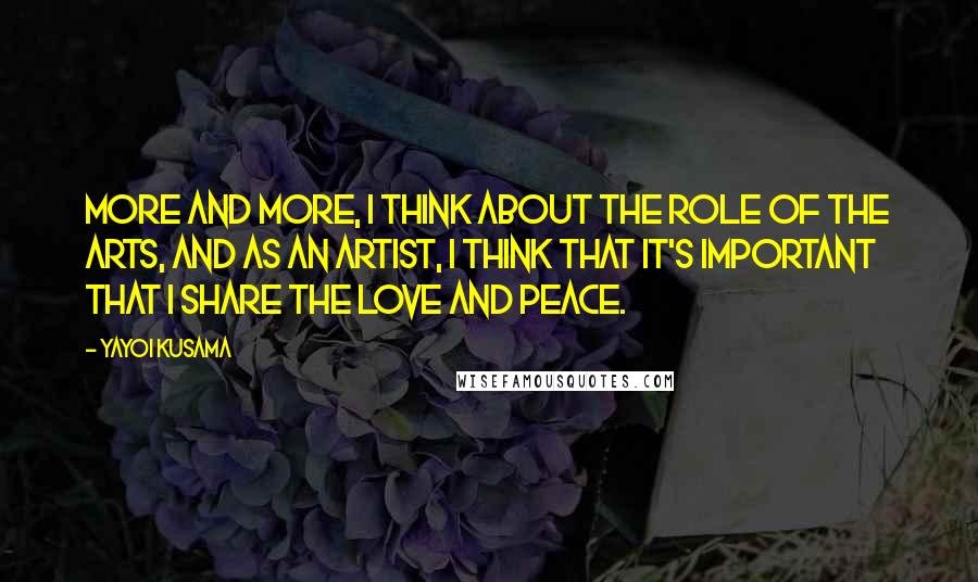 Yayoi Kusama Quotes: More and more, I think about the role of the arts, and as an artist, I think that it's important that I share the love and peace.