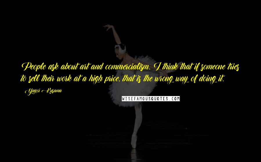 Yayoi Kusama Quotes: People ask about art and commercialism. I think that if someone tries to sell their work at a high price, that is the wrong way of doing it.