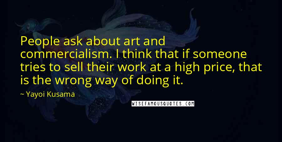 Yayoi Kusama Quotes: People ask about art and commercialism. I think that if someone tries to sell their work at a high price, that is the wrong way of doing it.