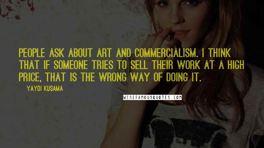 Yayoi Kusama Quotes: People ask about art and commercialism. I think that if someone tries to sell their work at a high price, that is the wrong way of doing it.