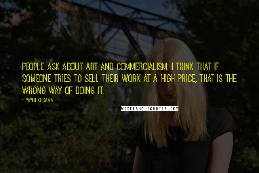 Yayoi Kusama Quotes: People ask about art and commercialism. I think that if someone tries to sell their work at a high price, that is the wrong way of doing it.