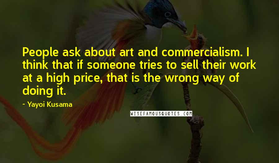 Yayoi Kusama Quotes: People ask about art and commercialism. I think that if someone tries to sell their work at a high price, that is the wrong way of doing it.