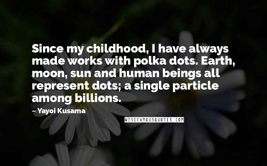 Yayoi Kusama Quotes: Since my childhood, I have always made works with polka dots. Earth, moon, sun and human beings all represent dots; a single particle among billions.