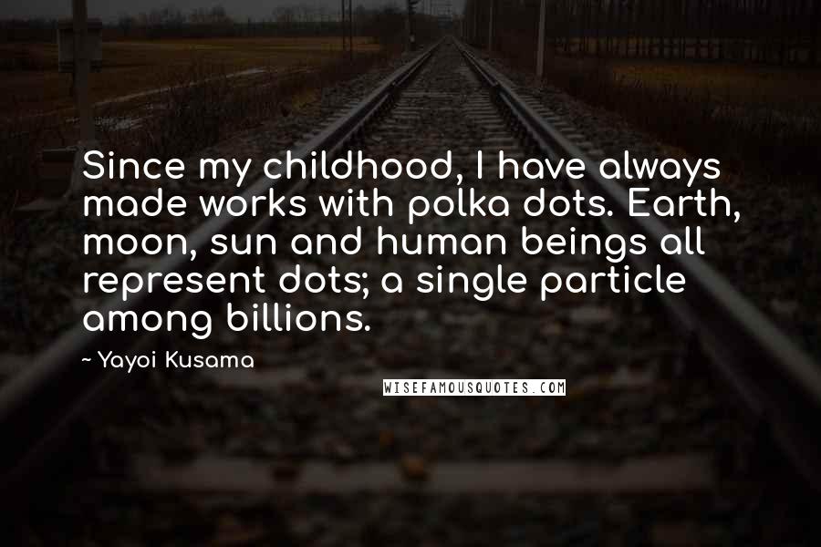 Yayoi Kusama Quotes: Since my childhood, I have always made works with polka dots. Earth, moon, sun and human beings all represent dots; a single particle among billions.