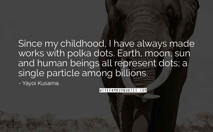 Yayoi Kusama Quotes: Since my childhood, I have always made works with polka dots. Earth, moon, sun and human beings all represent dots; a single particle among billions.