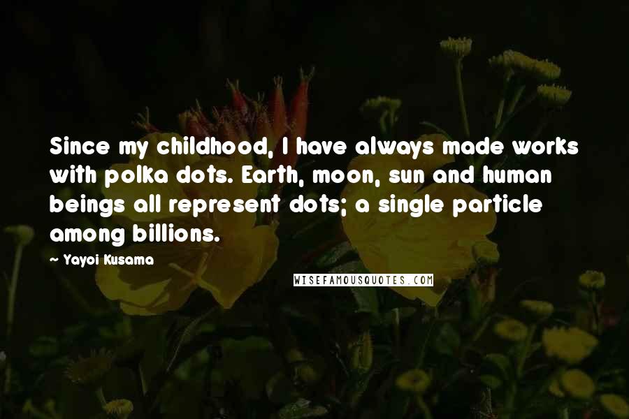Yayoi Kusama Quotes: Since my childhood, I have always made works with polka dots. Earth, moon, sun and human beings all represent dots; a single particle among billions.