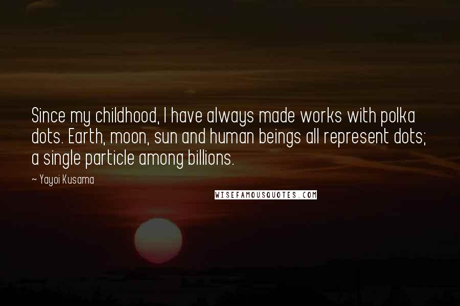 Yayoi Kusama Quotes: Since my childhood, I have always made works with polka dots. Earth, moon, sun and human beings all represent dots; a single particle among billions.