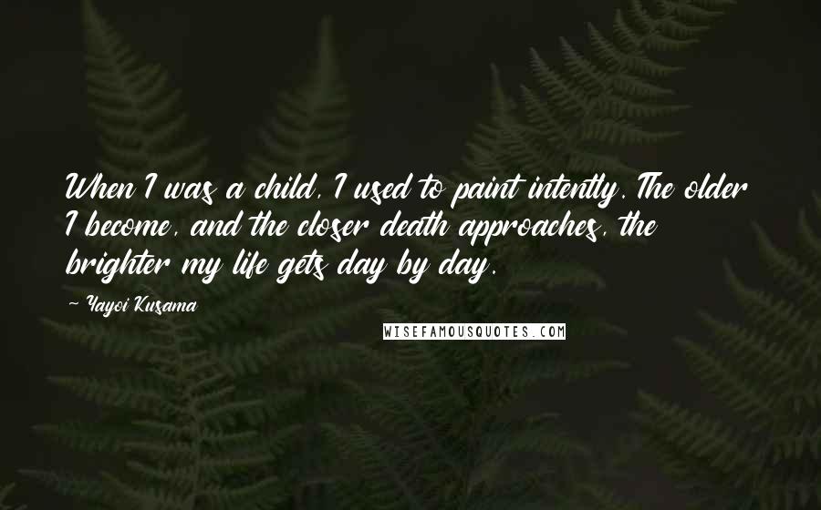 Yayoi Kusama Quotes: When I was a child, I used to paint intently. The older I become, and the closer death approaches, the brighter my life gets day by day.