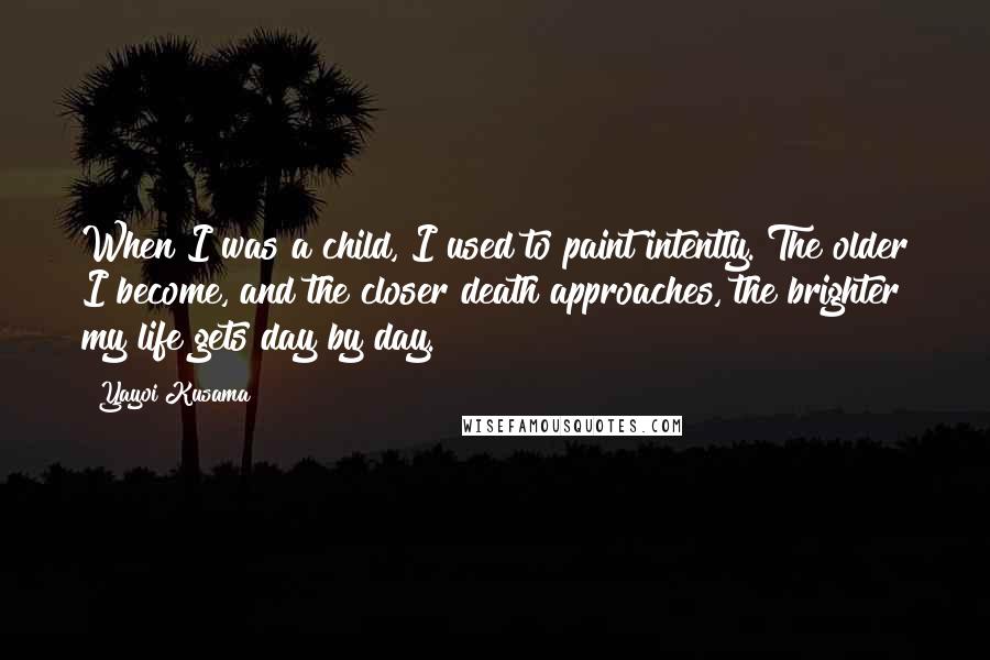 Yayoi Kusama Quotes: When I was a child, I used to paint intently. The older I become, and the closer death approaches, the brighter my life gets day by day.