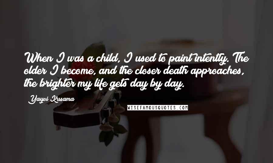 Yayoi Kusama Quotes: When I was a child, I used to paint intently. The older I become, and the closer death approaches, the brighter my life gets day by day.