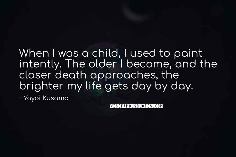 Yayoi Kusama Quotes: When I was a child, I used to paint intently. The older I become, and the closer death approaches, the brighter my life gets day by day.