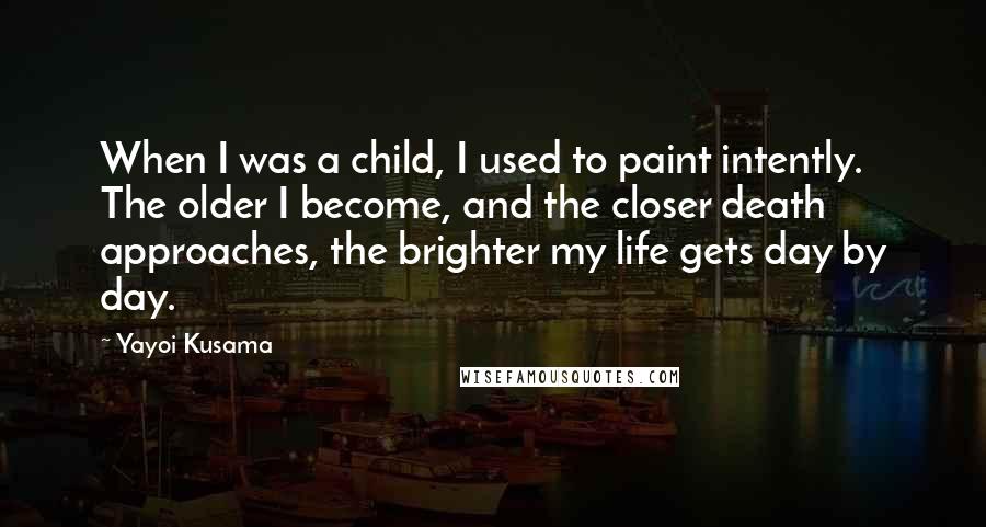 Yayoi Kusama Quotes: When I was a child, I used to paint intently. The older I become, and the closer death approaches, the brighter my life gets day by day.