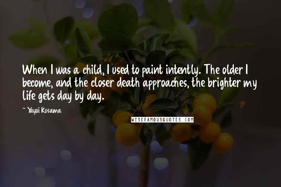 Yayoi Kusama Quotes: When I was a child, I used to paint intently. The older I become, and the closer death approaches, the brighter my life gets day by day.