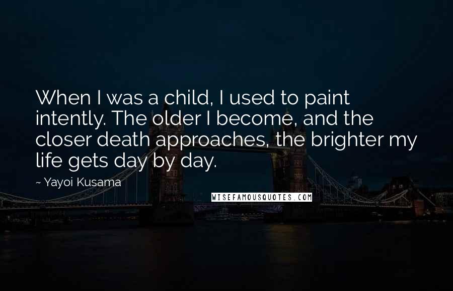 Yayoi Kusama Quotes: When I was a child, I used to paint intently. The older I become, and the closer death approaches, the brighter my life gets day by day.