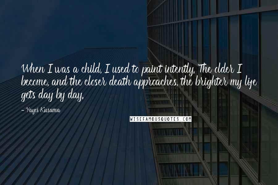 Yayoi Kusama Quotes: When I was a child, I used to paint intently. The older I become, and the closer death approaches, the brighter my life gets day by day.