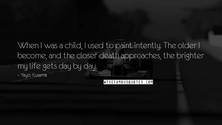 Yayoi Kusama Quotes: When I was a child, I used to paint intently. The older I become, and the closer death approaches, the brighter my life gets day by day.