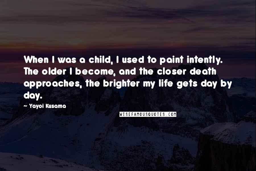 Yayoi Kusama Quotes: When I was a child, I used to paint intently. The older I become, and the closer death approaches, the brighter my life gets day by day.